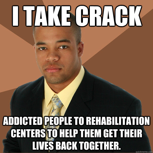 i take crack addicted people to rehabilitation centers to help them get their lives back together. - i take crack addicted people to rehabilitation centers to help them get their lives back together.  Successful Black Man