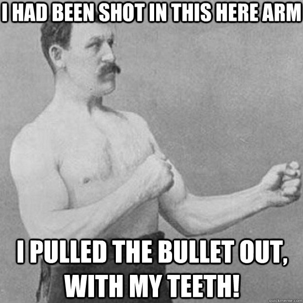 I had been shot in this here arm I pulled the bullet out, with my teeth!  overly manly man