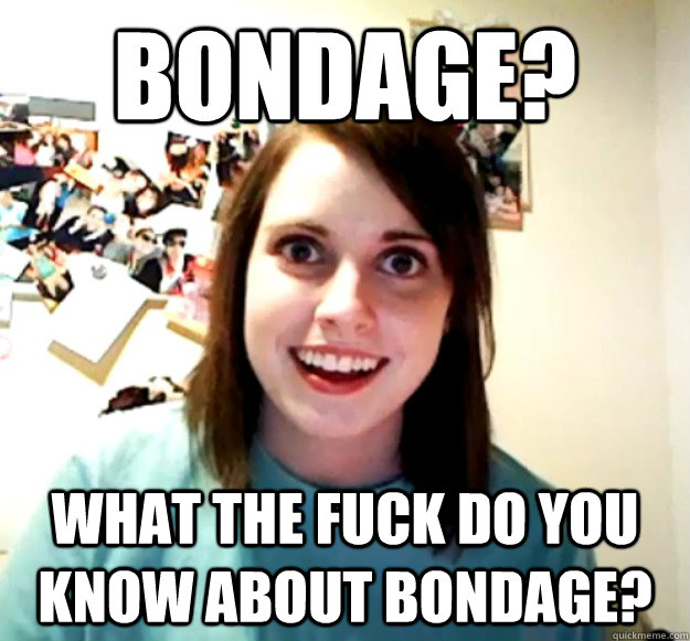 Bondage? what the fuck do you know about bondage?  Overly Attached Girlfriend