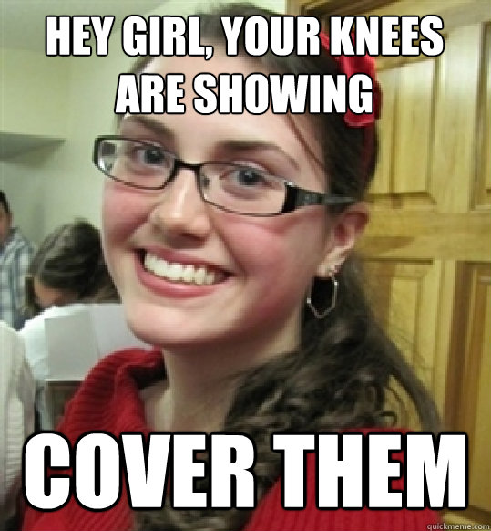 HEY GIRL, YOUR KNEES ARE SHOWING COVER THEM   