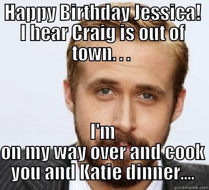 HAPPY BIRTHDAY JESSICA! I HEAR CRAIG IS OUT OF TOWN. . .  I'M ON MY WAY OVER AND COOK YOU AND KATIE DINNER.... Good Guy Ryan Gosling