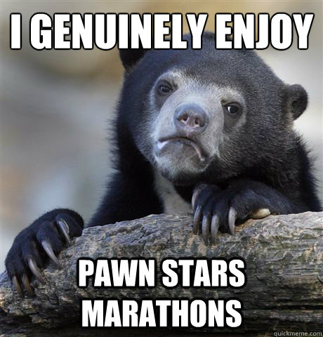 I genuinely enjoy Pawn stars marathons  Confession Bear