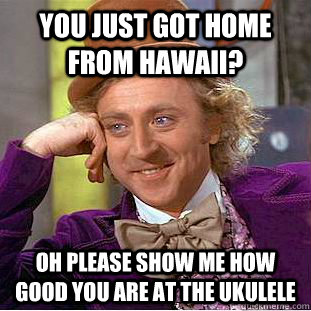 you just got home from hawaii? oh please show me how good you are at the ukulele  Condescending Wonka