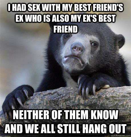 I had sex with my best friend's ex who is also my ex's best friend Neither of them know and we all still hang out  Confession Bear