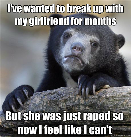 I've wanted to break up with my girlfriend for months But she was just raped so now I feel like I can't  Confession Bear