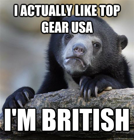 I actually like Top Gear USA I'm British - I actually like Top Gear USA I'm British  Confession Bear