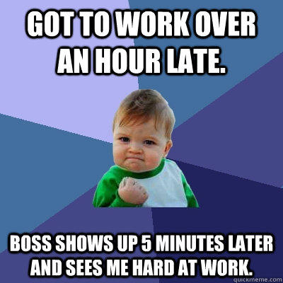 Got to work over an hour late. Boss shows up 5 minutes later and sees me hard at work.  