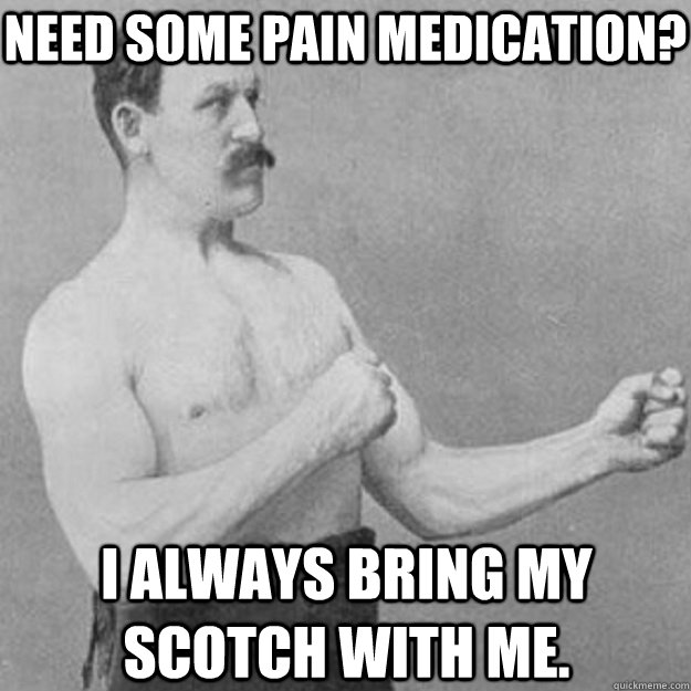 Need some pain medication? I always bring my Scotch with me.  overly manly man