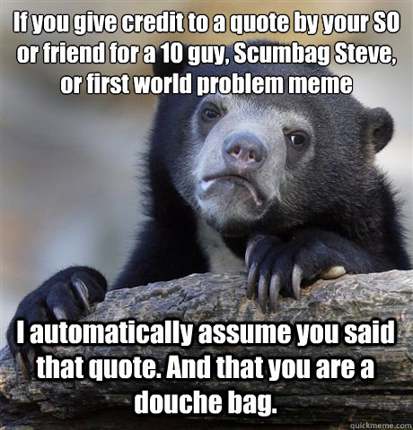 If you give credit to a quote by your SO or friend for a 10 guy, Scumbag Steve, or first world problem meme I automatically assume you said that quote. And that you are a douche bag.  Confession Bear