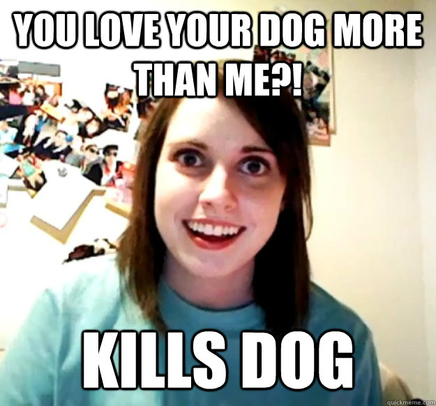 You love your dog more than me?! Kills dog  Overly Attached Girlfriend