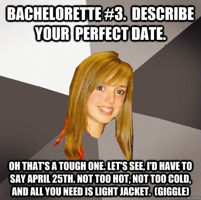 bachelorette #3.  describe your  perfect date. oh that's a tough one. let's see, I'd have to say april 25th. not too hot, not too cold, and all you need is light jacket.  (giggle) - bachelorette #3.  describe your  perfect date. oh that's a tough one. let's see, I'd have to say april 25th. not too hot, not too cold, and all you need is light jacket.  (giggle)  Musically Oblivious 8th Grader