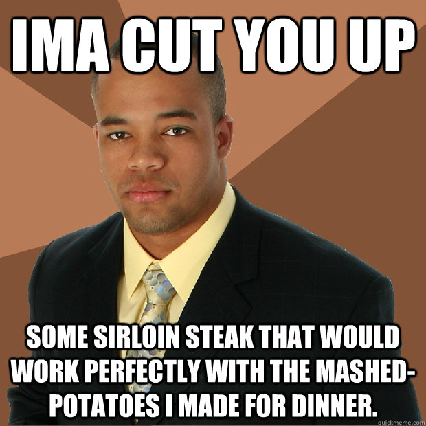 IMA CUT you up some sirloin steak that would work perfectly with the mashed-potatoes I made for dinner.  Successful Black Man