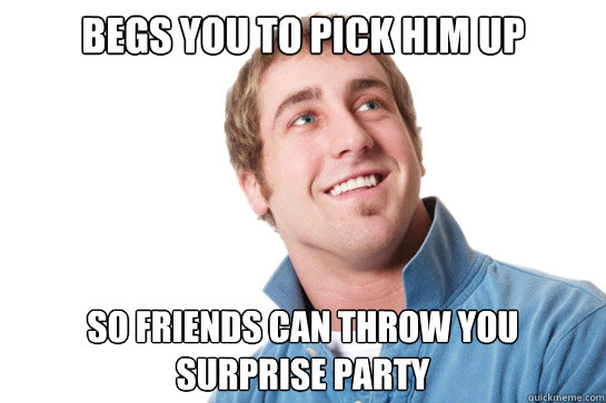 BEGS YOU TO PICK HIM UP  so friends can throw you surprise party  Misunderstood D-Bag