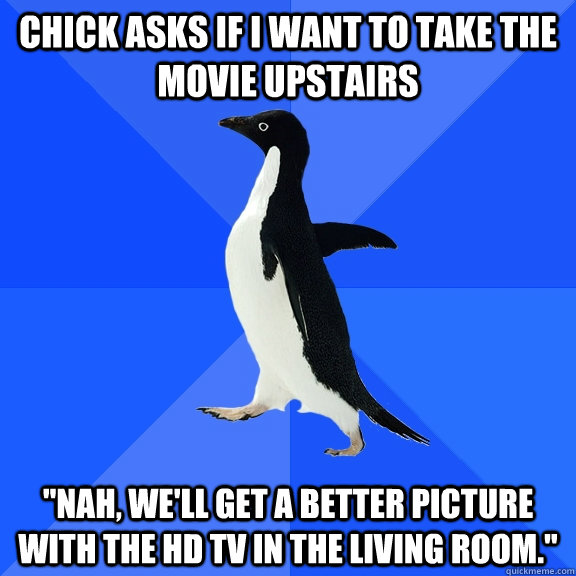 CHICK ASKS IF I WANT TO TAKE THE MOVIE UPSTAIRS 