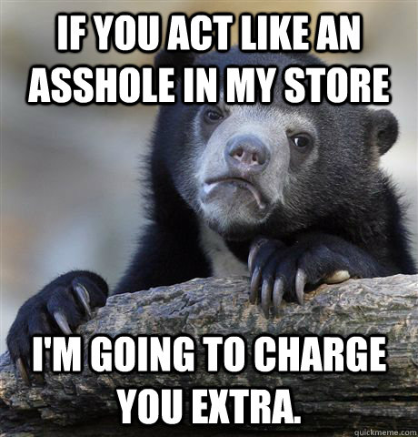 If you act like an asshole in my store I'm going to charge you extra.  Confession Bear