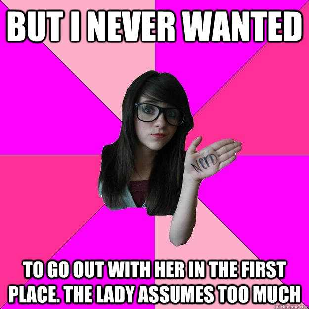 But I never wanted to go out with her in the first place. The lady assumes too much  Idiot Nerd Girl