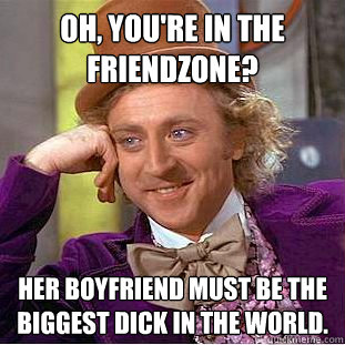 Oh, you're in the friendzone? Her boyfriend must be the biggest dick in the world.  Creepy Wonka