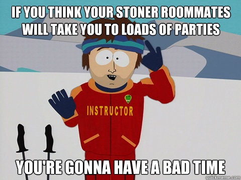 if you think your stoner roommates will take you to loads of parties you're gonna have a bad time  Youre gonna have a bad time