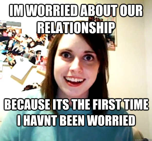 Im worried about our relationship because its the first time i havnt been worried  Overly Attached Girlfriend