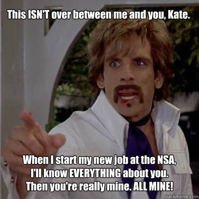 This ISN'T over between me and you, Kate. When I start my new job at the NSA, I'll know EVERYTHING about you.  Then you're really mine. ALL MINE!  White Goodman