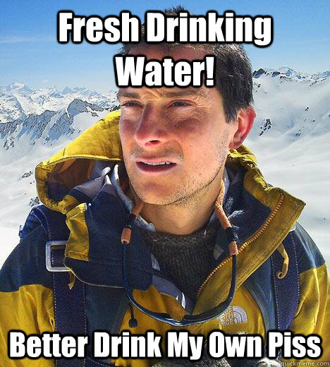 Fresh Drinking Water! Better Drink My Own Piss - Fresh Drinking Water! Better Drink My Own Piss  Bear Grylls