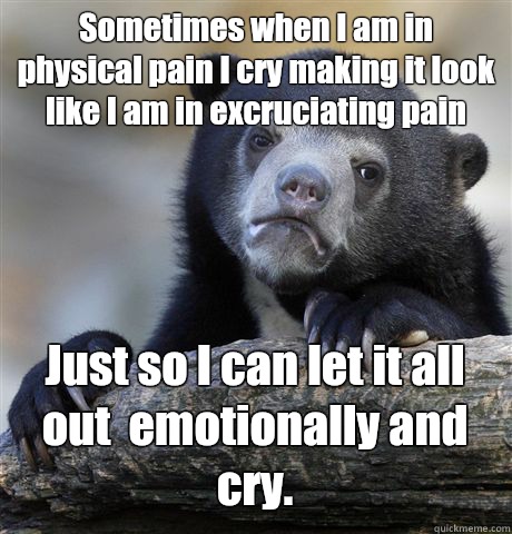 Sometimes when I am in physical pain I cry making it look like I am in excruciating pain Just so I can let it all out  emotionally and cry.   Confession Bear