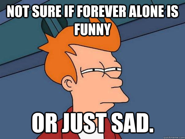 not sure if forever alone is funny or just sad.  Futurama Fry