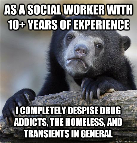 as a social worker with 10+ years of experience i completely despise drug addicts, the homeless, and transients in general  Confession Bear