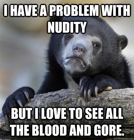 I have a problem with nudity but I love to see all the blood and gore.  Confession Bear