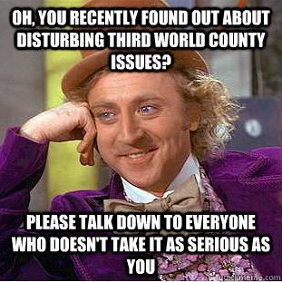 Oh, you recently found out about disturbing third world county issues? Please talk down to everyone who doesn't take it as serious as you  Condescending Wonka