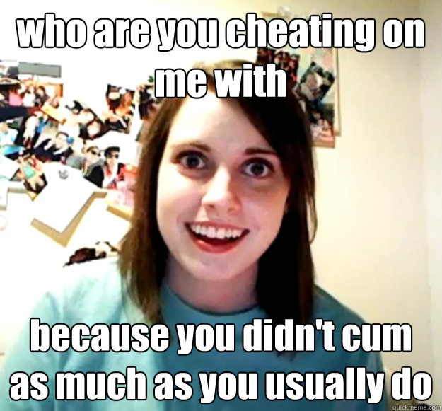 who are you cheating on me with because you didn't cum as much as you usually do - who are you cheating on me with because you didn't cum as much as you usually do  Overly Attached Girlfriend