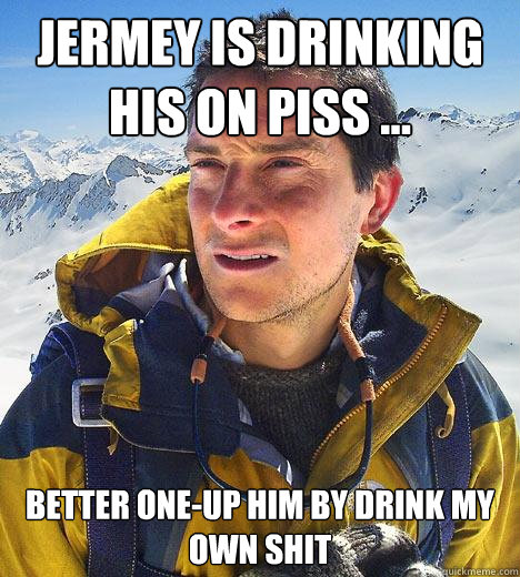 Jermey is drinking his on piss ... better one-up him by drink my own shit  Bear Grylls