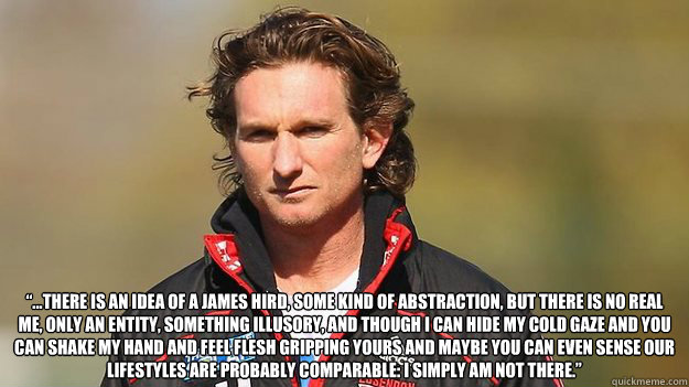 “...there is an idea of a James Hird, some kind of abstraction, but there is no real me, only an entity, something illusory, and though I can hide my cold gaze and you can shake my hand and feel flesh gripping yours and maybe you can even sense our  - “...there is an idea of a James Hird, some kind of abstraction, but there is no real me, only an entity, something illusory, and though I can hide my cold gaze and you can shake my hand and feel flesh gripping yours and maybe you can even sense our   Misc