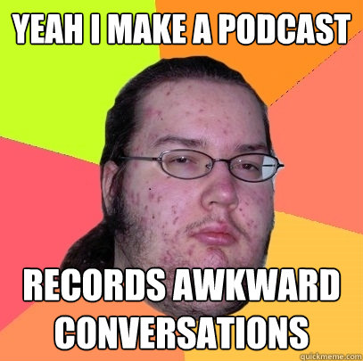 yeah i make a podcast records awkward conversations  Butthurt Dweller