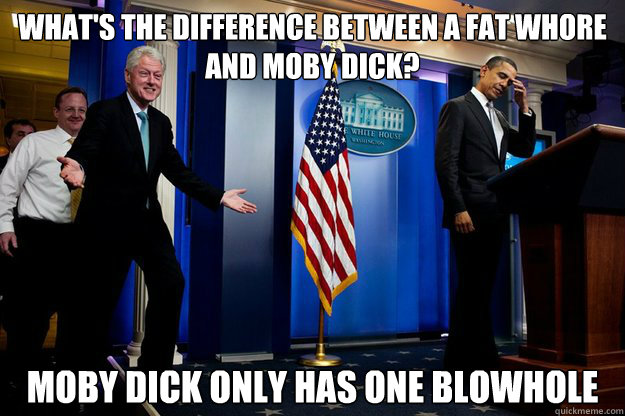 What's the difference between a fat whore and moby dick? Moby dick only has one blowhole  Inappropriate Timing Bill Clinton