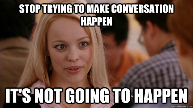 STOP TRYING TO MAKE conversation happen it's NOT GOING TO HAPPEN - STOP TRYING TO MAKE conversation happen it's NOT GOING TO HAPPEN  Stop trying to make happen Rachel McAdams