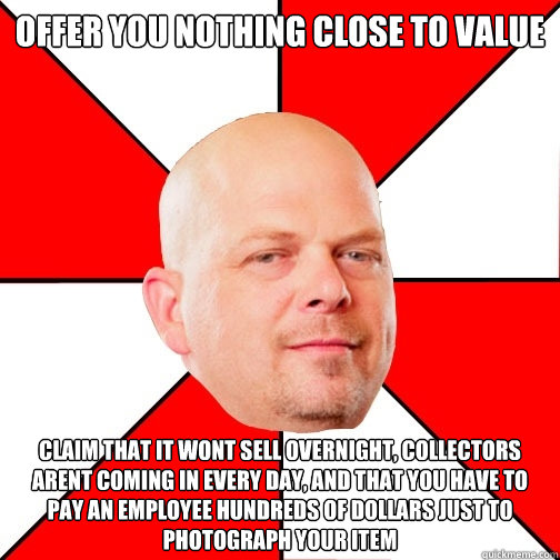 Offer you nothing close to value claim that it wont sell overnight, collectors arent coming in every day, and that you have to pay an employee hundreds of dollars just to photograph your item  - Offer you nothing close to value claim that it wont sell overnight, collectors arent coming in every day, and that you have to pay an employee hundreds of dollars just to photograph your item   Pawn Star