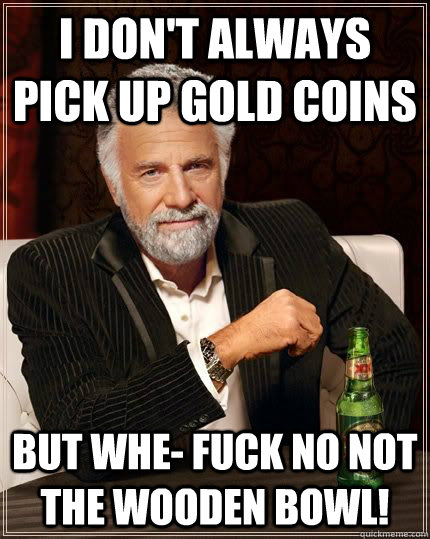 I don't always pick up gold coins but whe- fuck no not the wooden bowl!  