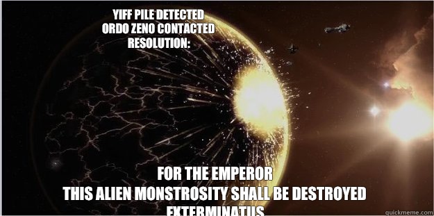 YIFF PILE DETECTED
ORDO ZENO CONTACTED
RESOLUTION: FOR THE EMPEROR
THIS ALIEN MONSTROSITY SHALL BE DESTROYED
EXTERMINATUS - YIFF PILE DETECTED
ORDO ZENO CONTACTED
RESOLUTION: FOR THE EMPEROR
THIS ALIEN MONSTROSITY SHALL BE DESTROYED
EXTERMINATUS  EXTERMINATUS