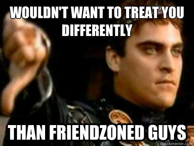 Wouldn't Want To Treat you differently  than friendzoned guys  Downvoting Roman