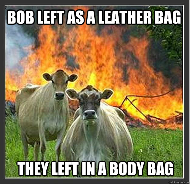 Bob left as a leather bag they left in a body bag  Evil cows