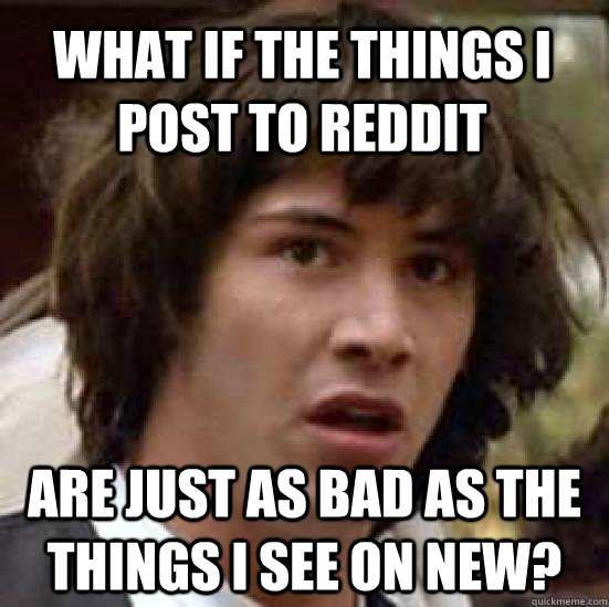 What if the things i post to reddit are just as bad as the things i see on new?  conspiracy keanu