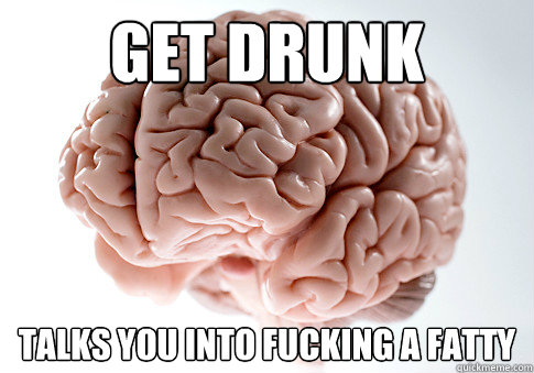 get drunk talks you into fucking a fatty - get drunk talks you into fucking a fatty  Scumbag Brain