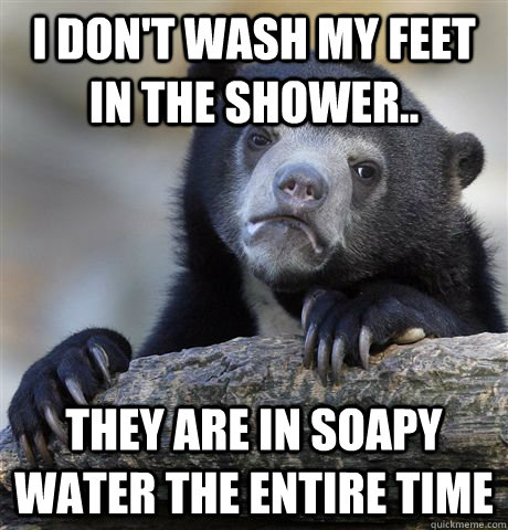 I don't wash my feet in the shower.. they are in soapy water the entire time  Confession Bear