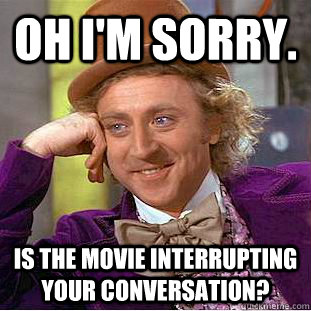 Oh I'm sorry. is the movie interrupting your conversation?   Condescending Wonka