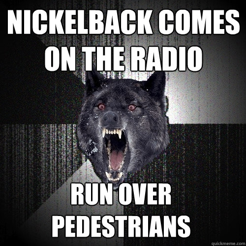 Nickelback comes on the radio run over pedestrians  Insanity Wolf