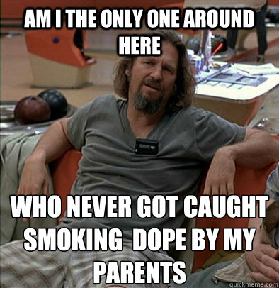 Am I the only one around here who never got caught smoking  dope by my parents  The Dude