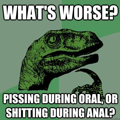 What's worse? Pissing during oral, or shitting during anal? - What's worse? Pissing during oral, or shitting during anal?  Philosoraptor