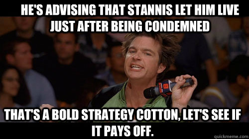 He's advising that Stannis let him live just after being condemned that's a bold strategy cotton, let's see if it pays off.   Bold Move Cotton