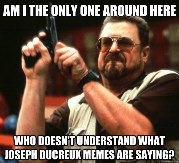 Am I the only one around here who doesn't understand what Joseph Ducreux memes are saying?  Big Lebowski